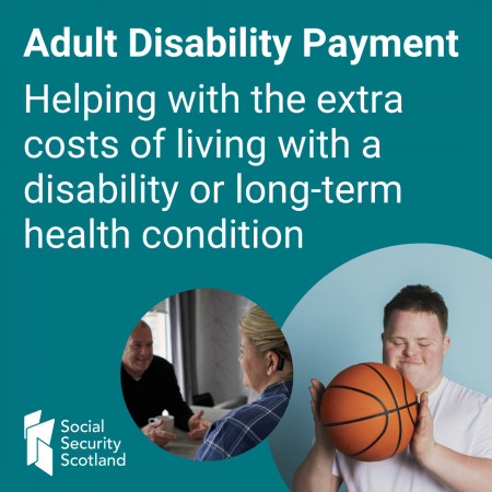 Adult Disability Payment. 
Helping with the extra costs of living with a disability or long term-health condition